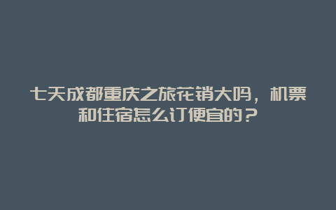 七天成都重庆之旅花销大吗，机票和住宿怎么订便宜的？