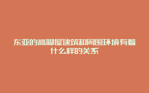 东亚的高脚屋建筑和周围环境有着什么样的关系