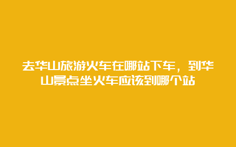 去华山旅游火车在哪站下车，到华山景点坐火车应该到哪个站