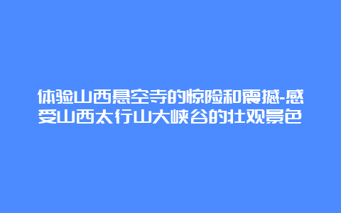 体验山西悬空寺的惊险和震撼-感受山西太行山大峡谷的壮观景色