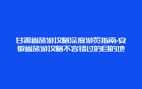 甘肃省旅游攻略深度游览指南-安徽省旅游攻略不容错过的目的地