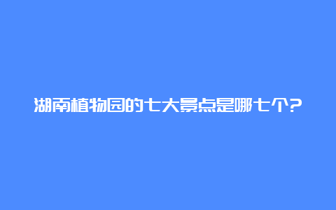 湖南植物园的七大景点是哪七个?