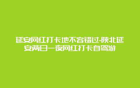 延安网红打卡地不容错过-陕北延安两日一夜网红打卡自驾游