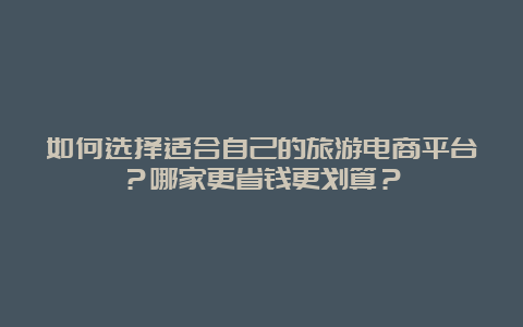 如何选择适合自己的旅游电商平台？哪家更省钱更划算？