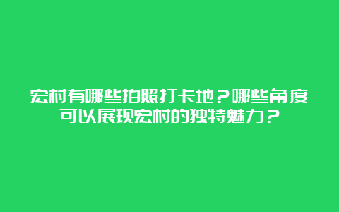 宏村有哪些拍照打卡地？哪些角度可以展现宏村的独特魅力？