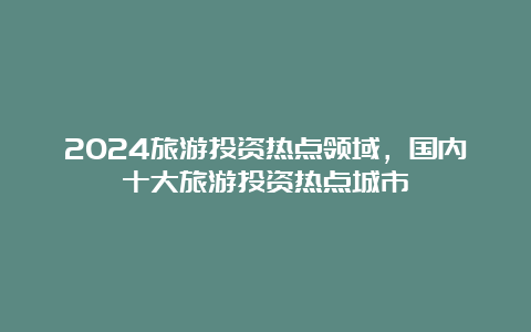 2024旅游投资热点领域，国内十大旅游投资热点城市