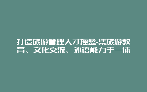 打造旅游管理人才摇篮-集旅游教育、文化交流、外语能力于一体