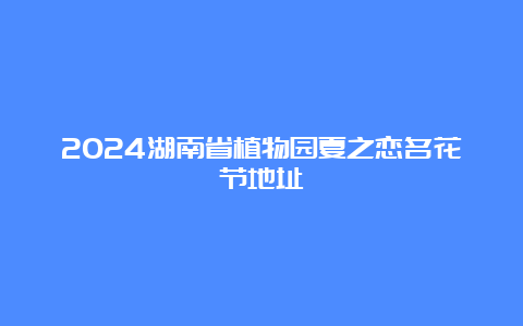 2024湖南省植物园夏之恋名花节地址