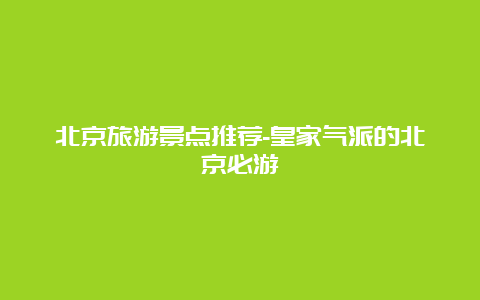 北京旅游景点推荐-皇家气派的北京必游