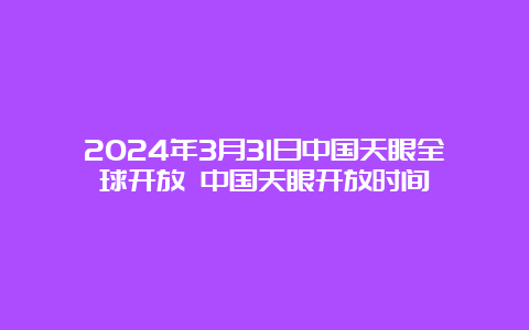 2024年3月31日中国天眼全球开放 中国天眼开放时间