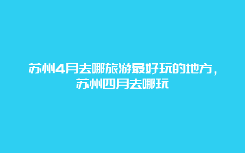 苏州4月去哪旅游最好玩的地方，苏州四月去哪玩