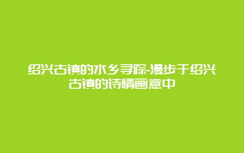 绍兴古镇的水乡寻踪-漫步于绍兴古镇的诗情画意中