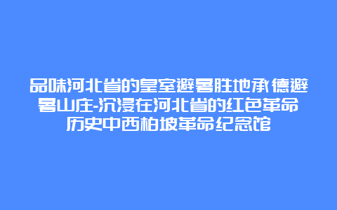 品味河北省的皇室避暑胜地承德避暑山庄-沉浸在河北省的红色革命历史中西柏坡革命纪念馆