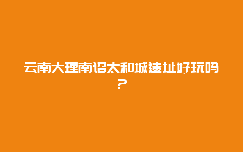 云南大理南诏太和城遗址好玩吗？