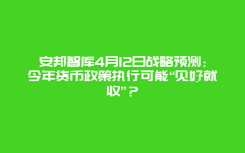 安邦智库4月12日战略预测：今年货币政策执行可能“见好就收”？