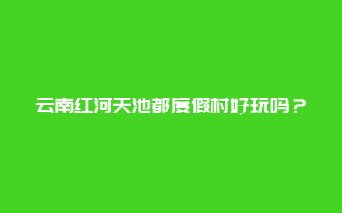 云南红河天池都度假村好玩吗？