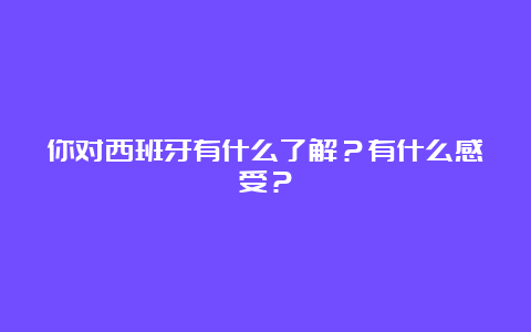 你对西班牙有什么了解？有什么感受？