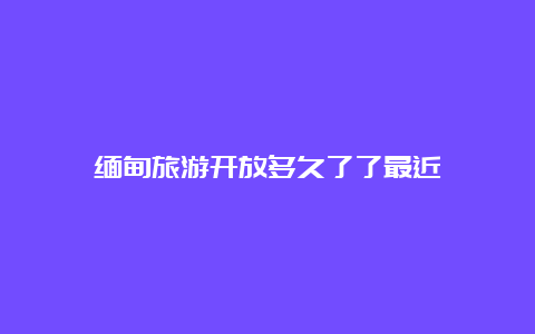 缅甸旅游开放多久了了最近