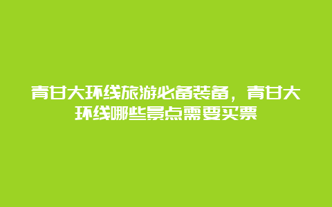 青甘大环线旅游必备装备，青甘大环线哪些景点需要买票