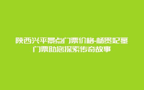 陕西兴平景点门票价格-杨贵妃墓门票助您探索传奇故事