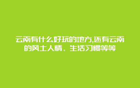 云南有什么好玩的地方,还有云南的风土人情。生活习惯等等