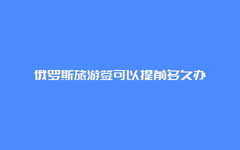 俄罗斯旅游签可以提前多久办