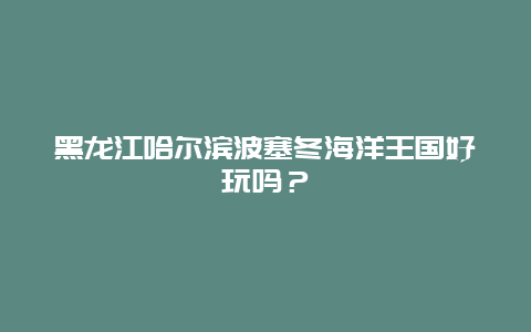 黑龙江哈尔滨波塞冬海洋王国好玩吗？