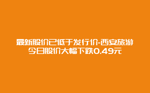 最新股价已低于发行价-西安旅游今日股价大幅下跌0.49元