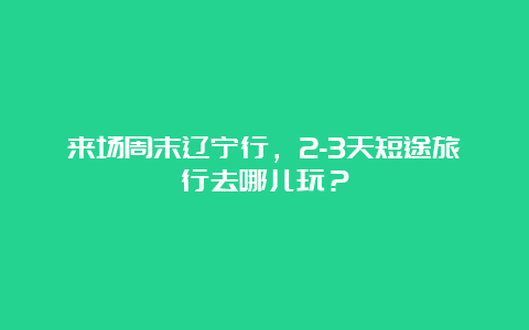 来场周末辽宁行，2-3天短途旅行去哪儿玩？