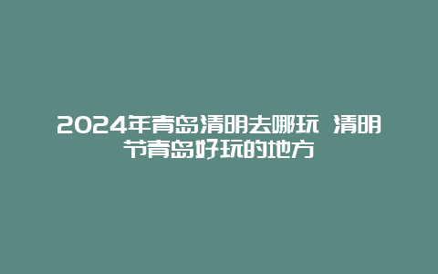 2024年青岛清明去哪玩 清明节青岛好玩的地方