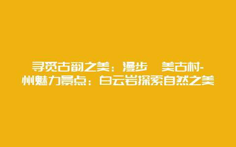 寻觅古韵之美：漫步埭美古村-漳州魅力景点：白云岩探索自然之美