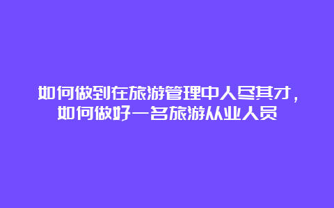 如何做到在旅游管理中人尽其才，如何做好一名旅游从业人员