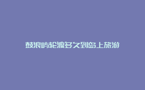 鼓浪屿轮渡多久到岛上旅游