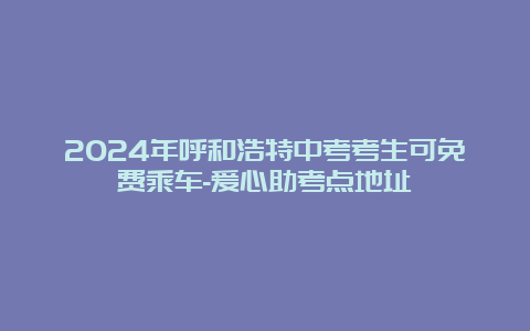 2024年呼和浩特中考考生可免费乘车-爱心助考点地址