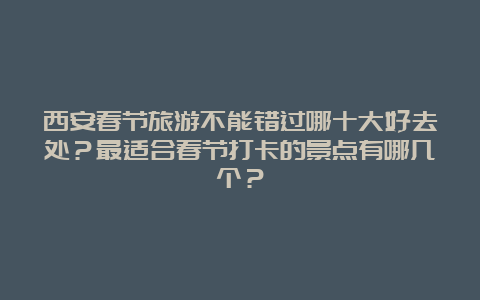 西安春节旅游不能错过哪十大好去处？最适合春节打卡的景点有哪几个？