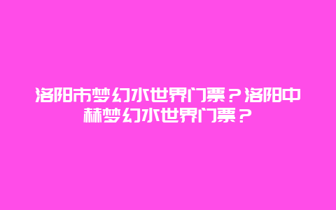 洛阳市梦幻水世界门票？洛阳中赫梦幻水世界门票？