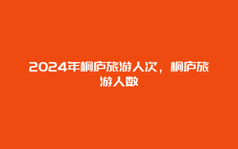 2024年桐庐旅游人次，桐庐旅游人数