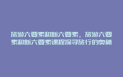 旅游六要素和新六要素，旅游六要素和新六要素课程探寻旅行的奥秘