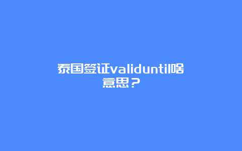 泰国签证validuntil啥意思？