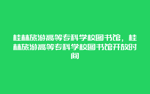 桂林旅游高等专科学校图书馆，桂林旅游高等专科学校图书馆开放时间