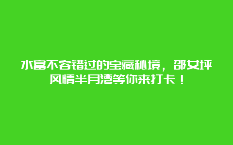 水富不容错过的宝藏秘境，邵女坪风情半月湾等你来打卡！