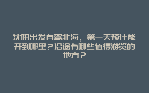 沈阳出发自驾北海，第一天预计能开到哪里？沿途有哪些值得游览的地方？