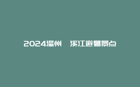 2024温州楠溪江避暑景点