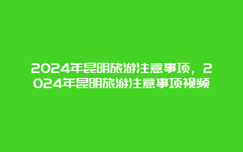 2024年昆明旅游注意事项，2024年昆明旅游注意事项视频