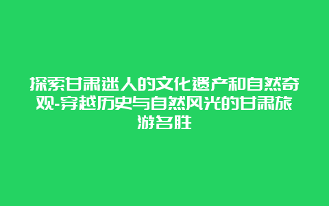 探索甘肃迷人的文化遗产和自然奇观-穿越历史与自然风光的甘肃旅游名胜