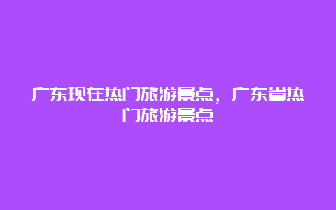 广东现在热门旅游景点，广东省热门旅游景点