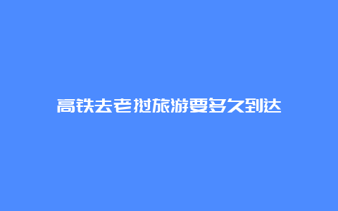 高铁去老挝旅游要多久到达