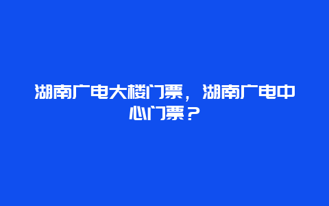 湖南广电大楼门票，湖南广电中心门票？