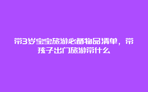 带3岁宝宝旅游必备物品清单，带孩子出门旅游带什么