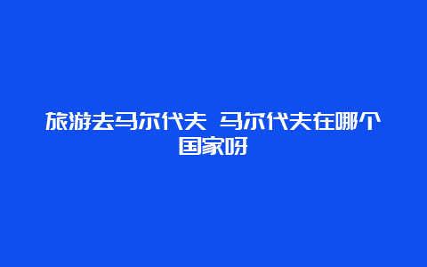 旅游去马尔代夫 马尔代夫在哪个国家呀